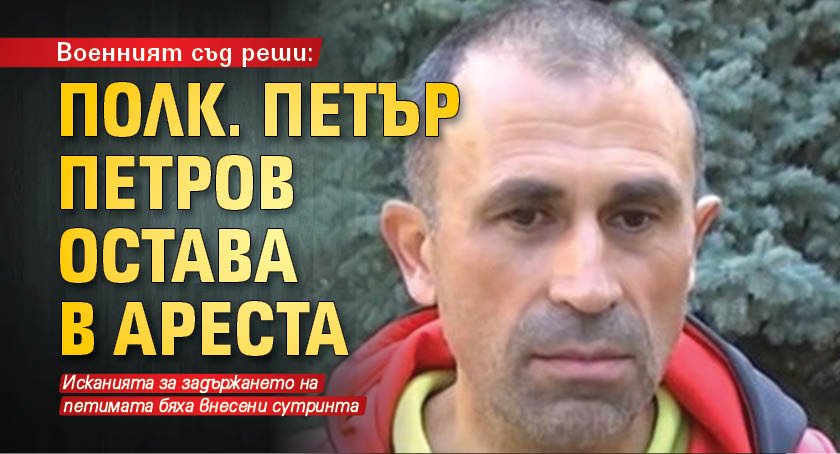 Военният съд реши: Полк. Петър Петров остава в ареста