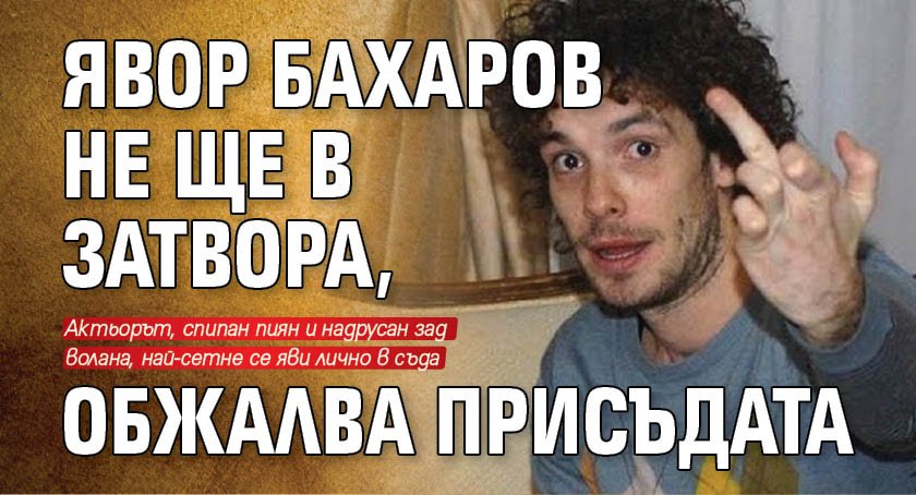 Явор Бахаров не ще в затвора, обжалва присъдата