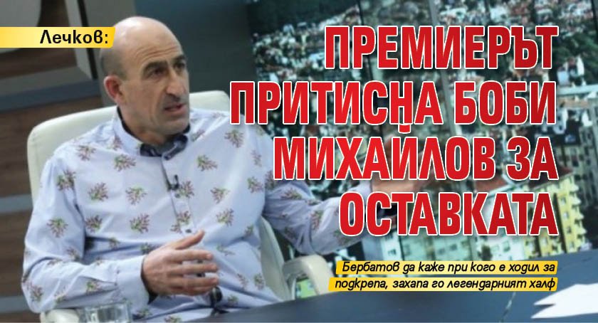Лечков: Премиерът притисна Боби Михайлов за оставката