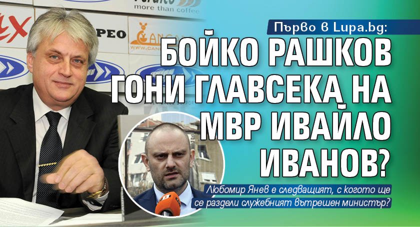 Първо в Lupa.bg: Бойко Рашков гони главсека на МВР Ивайло Иванов?