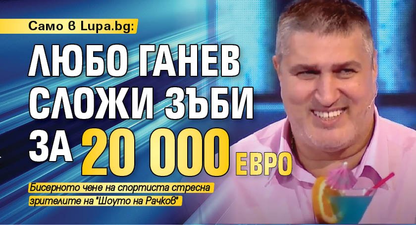 Само в Lupa.bg: Любо Ганев сложи зъби за 20 000 евро