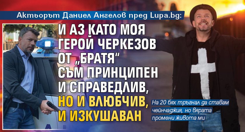 Актьорът Даниел Ангелов пред Lupa.bg: И аз като моя герой Черкезов от „Братя“ съм принципен и справедлив, но и влюбчив, и изкушаван