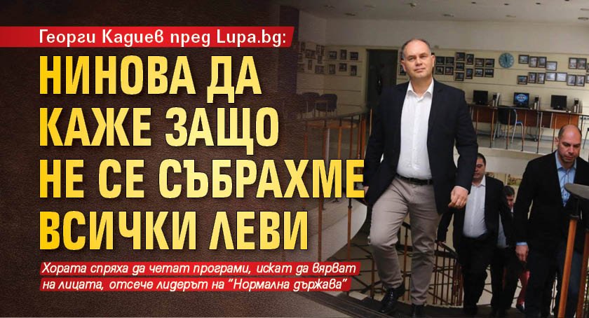 Георги Кадиев пред Lupa.bg: Нинова да каже защо не се събрахме всички леви