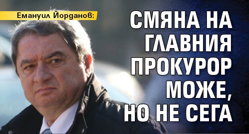 Емануил Йорданов: Смяна на главния прокурор може, но не сега