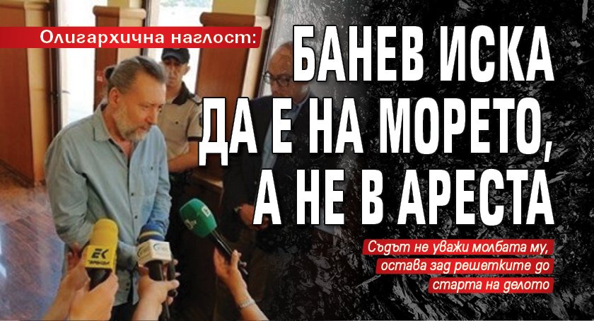 Олигархична наглост: Банев иска да е на морето, а не в ареста