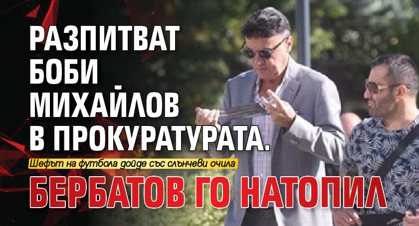 Разпитват Боби Михайлов в Прокуратурата. Бербатов го натопил