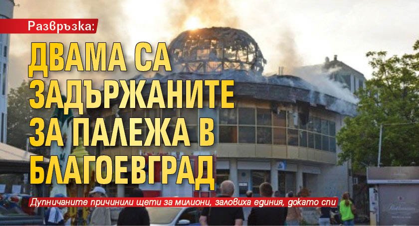 Развръзка: Двама са задържаните за палежа в Благоевград
