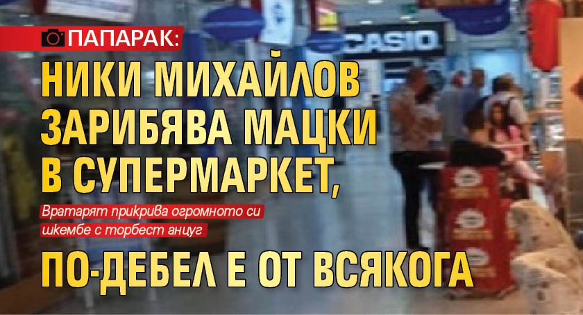 ПАПАРАК: Ники Михайлов зарибява мацки в супермаркет, по-дебел е от всякога