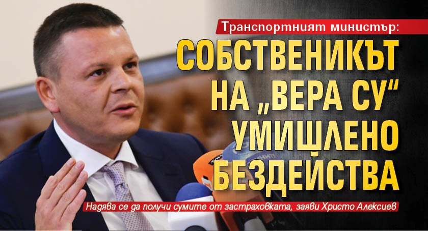 Транспортният министър: Собственикът на „Вера Су“ умишлено бездейства