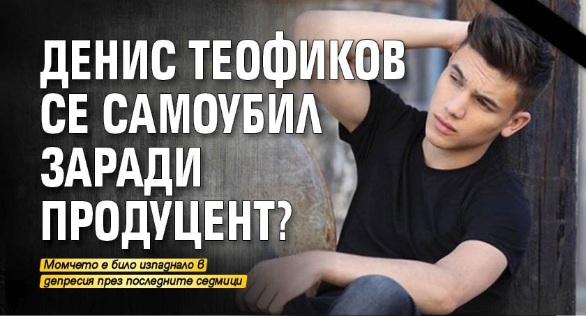 Денис Теофиков се самоубил заради продуцент?
