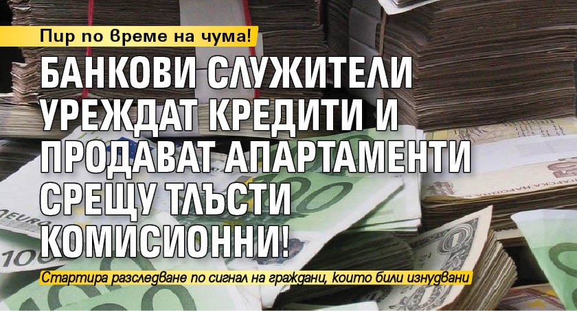 Пир по време на чума! Банкови служители уреждат кредити и продават апартаменти срещу тлъсти комисионни!