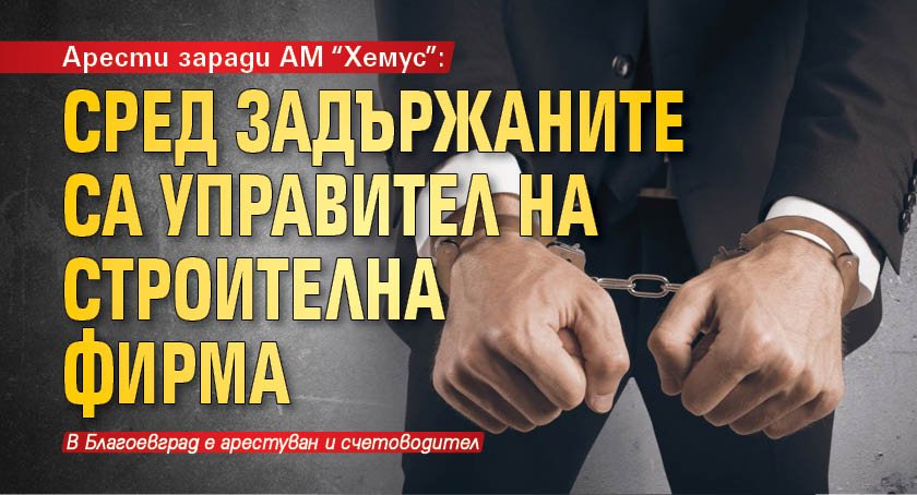 Арести заради АМ "Хемус": Сред задържаните са управител на строителна фирма