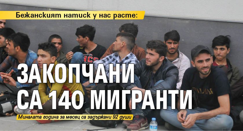 Бежанският натиск у нас расте: Закопчани са 140 мигранти 