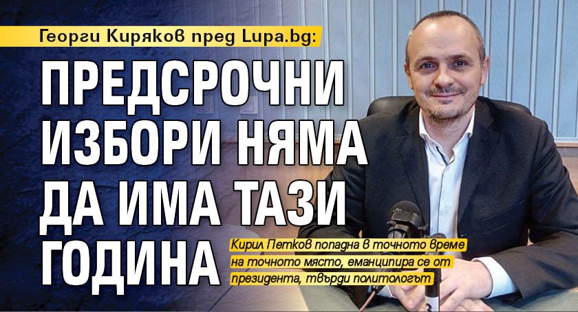 Георги Киряков пред Lupa.bg: Предсрочни избори няма да има тази година
