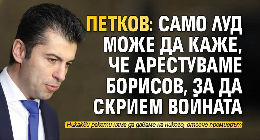 Петков: Само луд може да каже, че арестуваме Борисов, за да скрием войната 