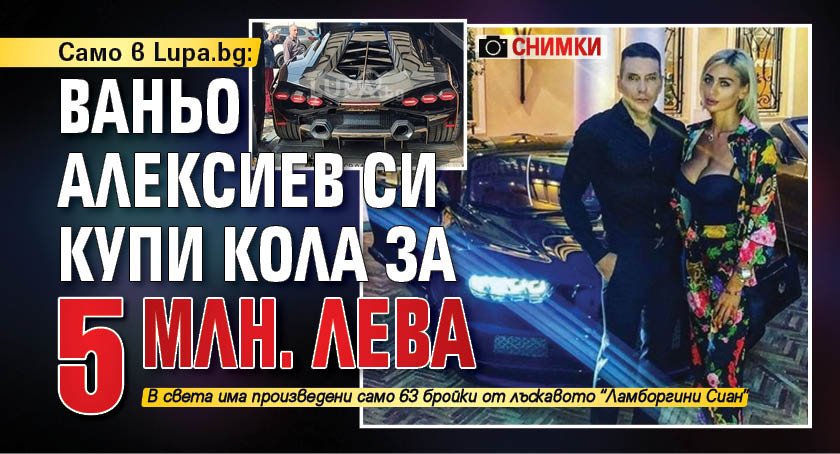 Само в Lupa.bg: Ваньо Алексиев си купи кола за 5 млн. лева (СНИМКИ)