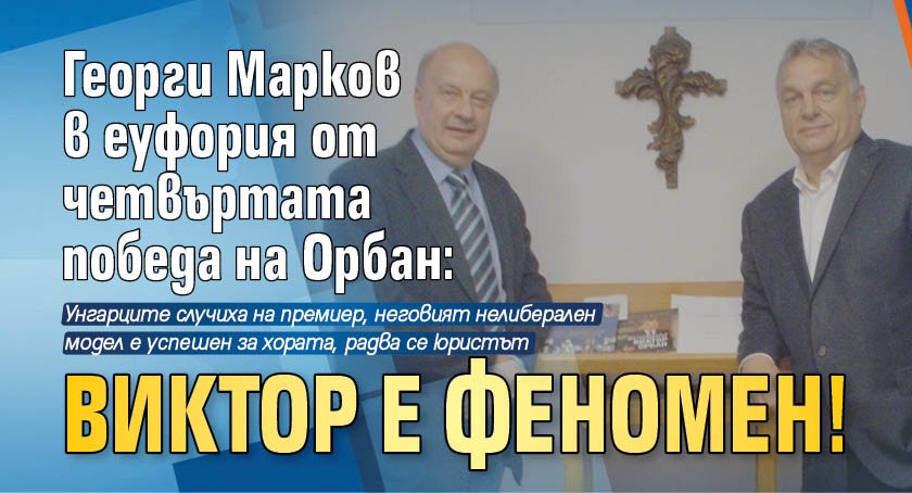 Георги Марков в еуфория от четвъртата победа на Орбан: Виктор е феномен!