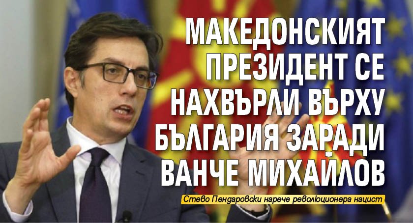 Македонският президент се нахвърли върху България заради Ванче Михайлов