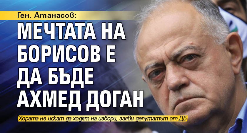 Ген. Атанасов: Мечтата на Борисов е да бъде Ахмед Доган