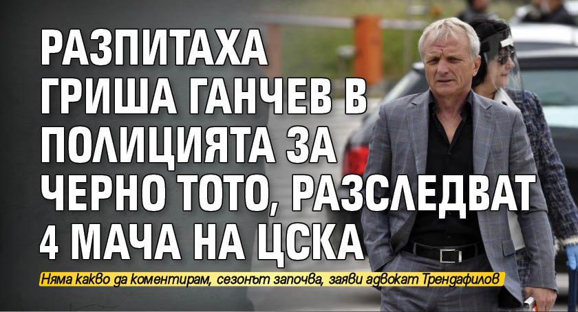 Разпитаха Гриша Ганчев в полицията за черно тото, разследват 4 мача на ЦСКА