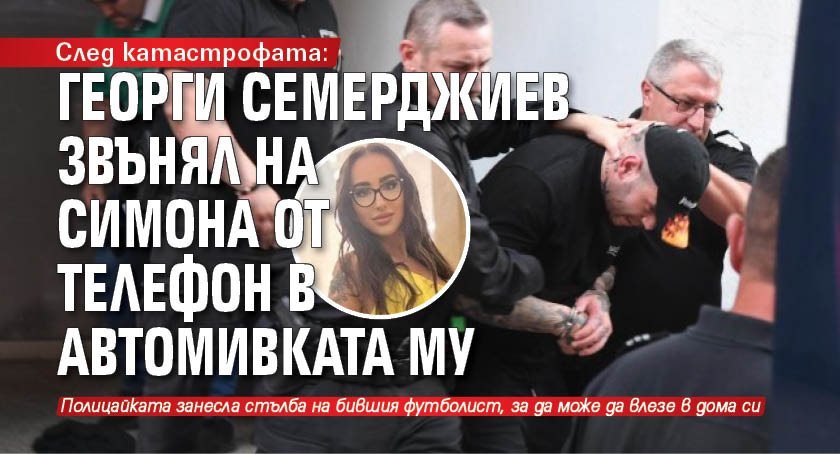 След катастрофата: Георги Семерджиев звънял на Симона от телефон в автомивката му