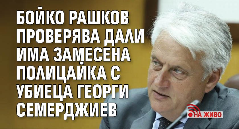 Бойко Рашков проверява дали има замесена полицайка с убиеца Георги Семерджиев (НА ЖИВО)