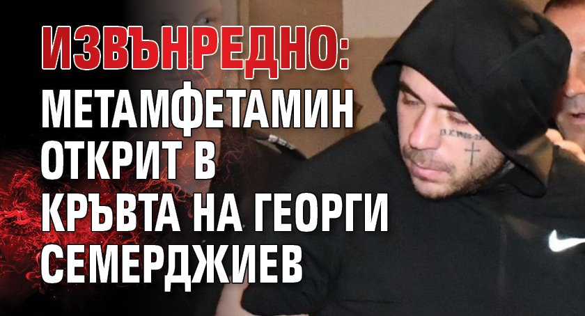 ИЗВЪНРЕДНО: Метамфетамин открит в кръвта на Георги Семерджиев