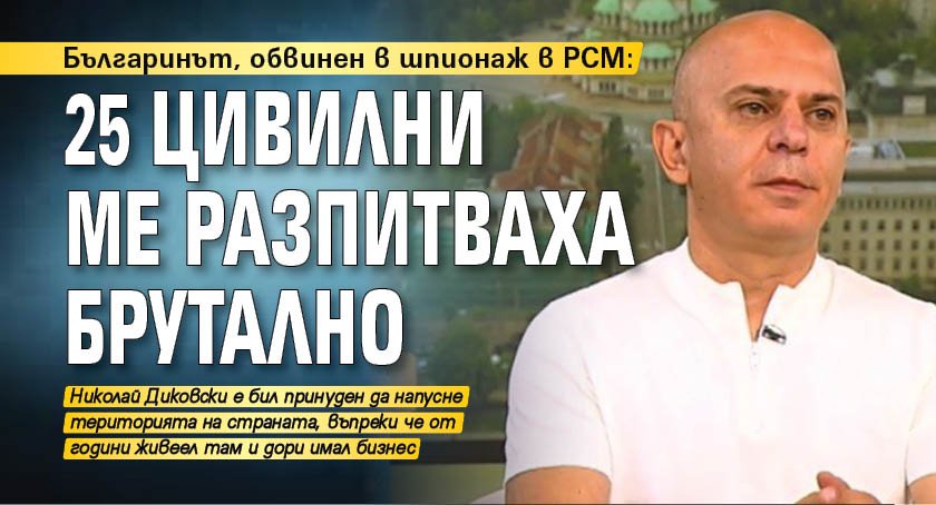 Българинът, обвинен в шпионаж в РСМ: 25 цивилни ме разпитваха брутално