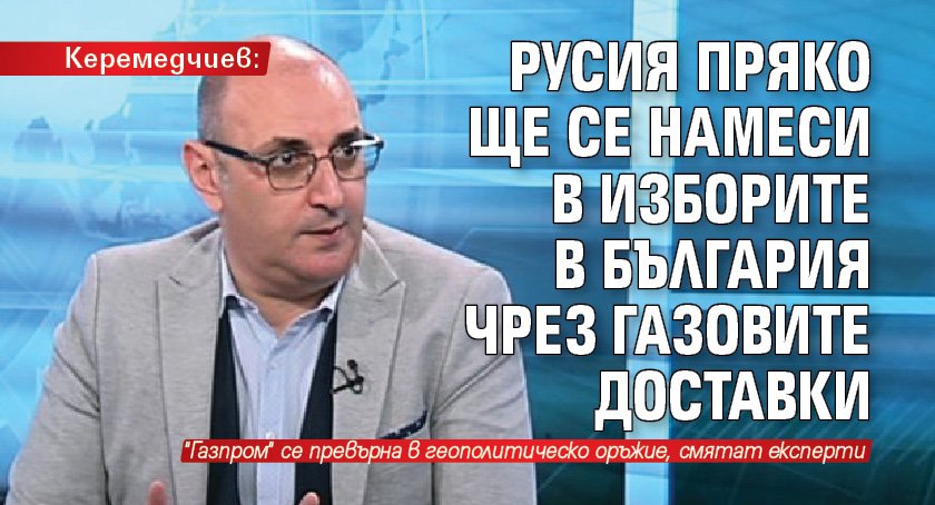 Керемедчиев: Русия пряко ще се намеси в изборите в България чрез газовите доставки 