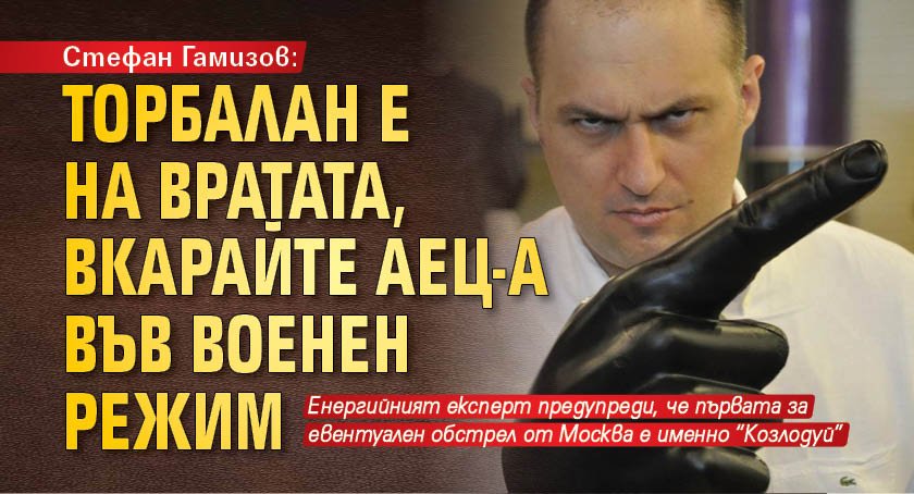 Стефан Гамизов: Торбалан е на вратата, вкарайте АЕЦ-а във военен режим