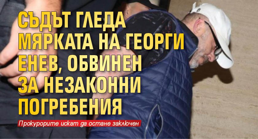 Съдът гледа мярката на Георги Енев, обвинен за незаконни погребения