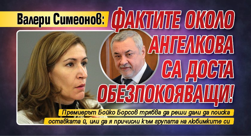 Валери Симеонов: Фактите около Ангелкова са доста обезпокояващи