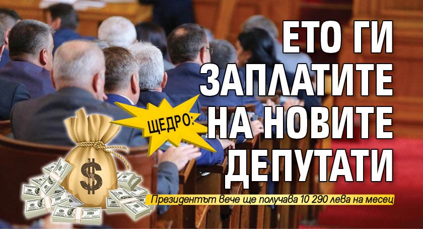 ЩЕДРО: Ето ги заплатите на новите депутати