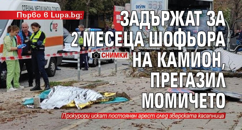 Първо в Lupa.bg: Задържат за 2 месеца шофьора на камион, прегазил момичето (СНИМКИ)