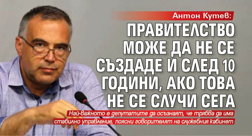 Антон Кутев: Правителство може да не се създаде и след 10 години, ако това не се случи сега
