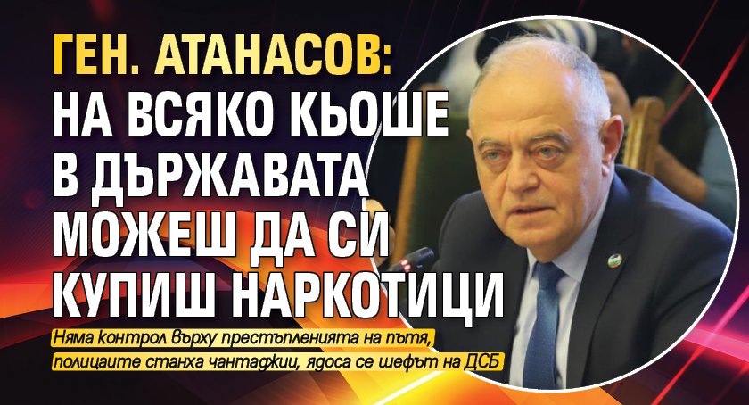 Ген. Атанасов: На всяко кьоше в държавата можеш да си купиш наркотици 