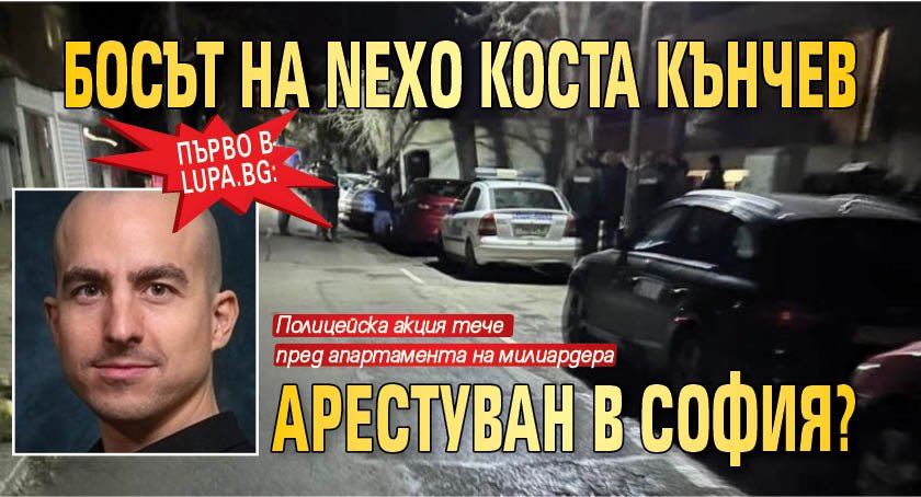 Първо в Lupa.bg: Босът на Nexo Коста Кънчев арестуван в София?