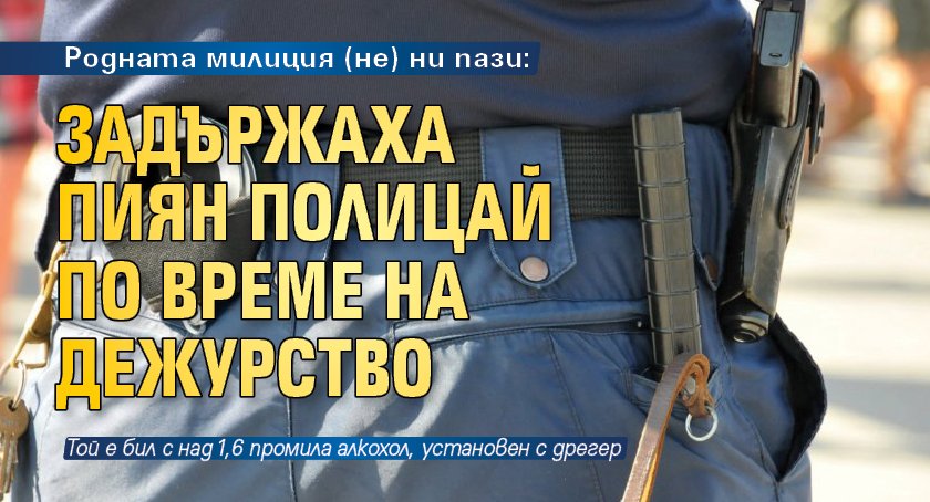 Родната милиция (не) ни пази: Задържаха пиян полицай по време на дежурство