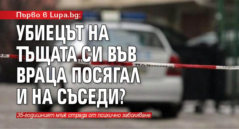 Първо в Lupa.bg: Убиецът на тъщата си във Враца посягал и на съседи?