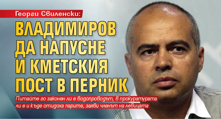 Георги Свиленски: Владимиров да напусне и кметския пост в Перник