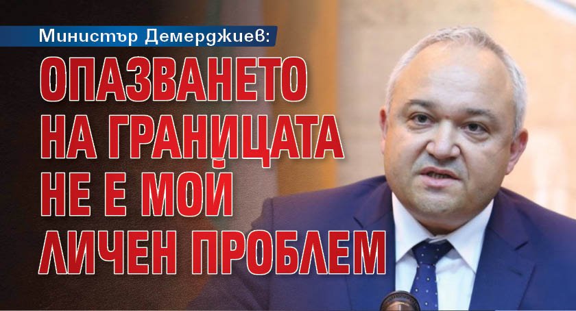 Министър Демерджиев: Опазването на границата не е мой личен проблем