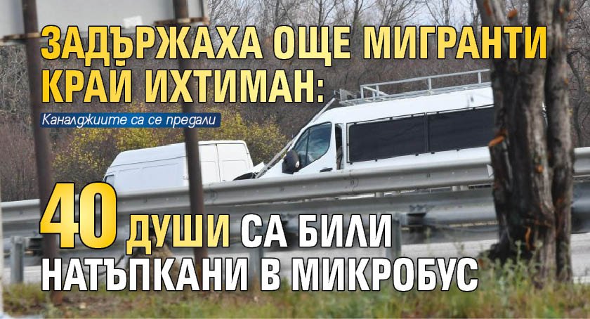 Задържаха още мигранти край Ихтиман: 40 души са били натъпкани в микробус