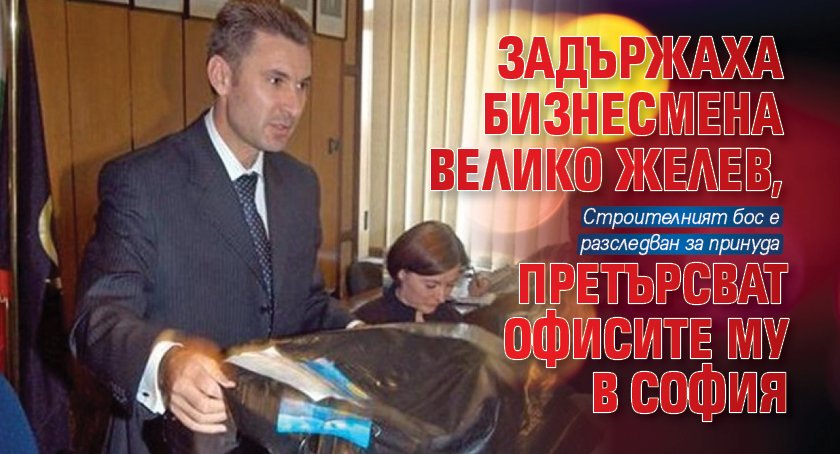 Задържаха бизнесмена Велико Желев, претърсват офисите му в София