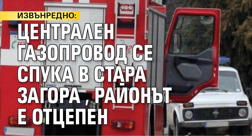 ИЗВЪНРЕДНО: Централен газопровод се спука в Стара Загора, районът е отцепен