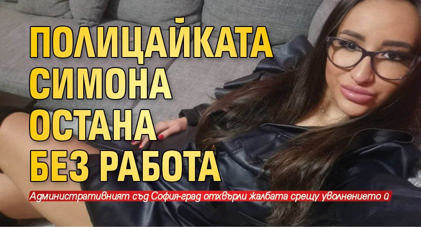 Скандалната полицайка Симона Радева остава без работа. Административният съд София-град
