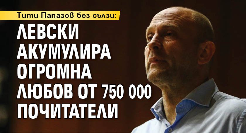 Тити Папазов без сълзи: Левски акумулира огромна любов от 750 000 почитатели