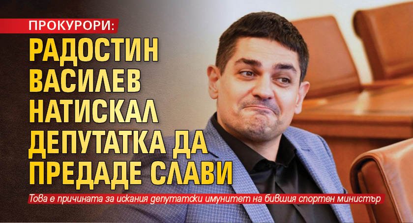 ПРОКУРОРИ: Радостин Василев натискал депутатка да предаде Слави