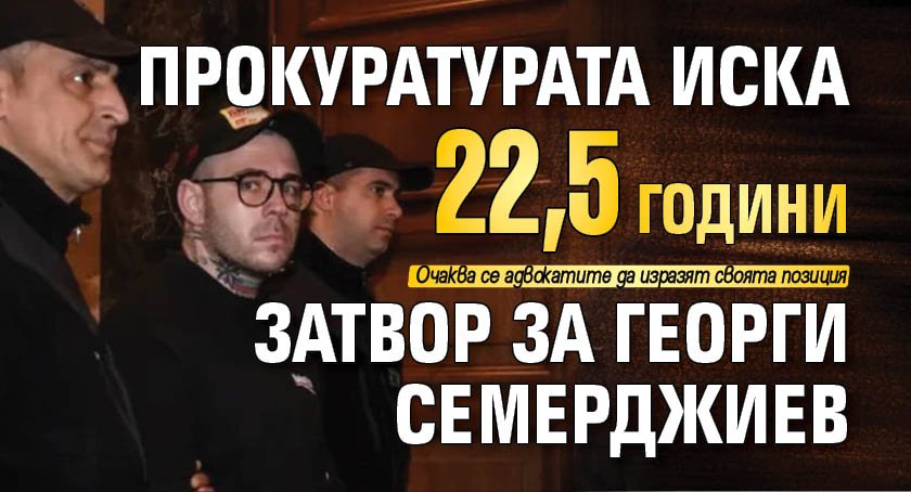 Прокуратурата иска 22,5 години затвор за Георги Семерджиев
