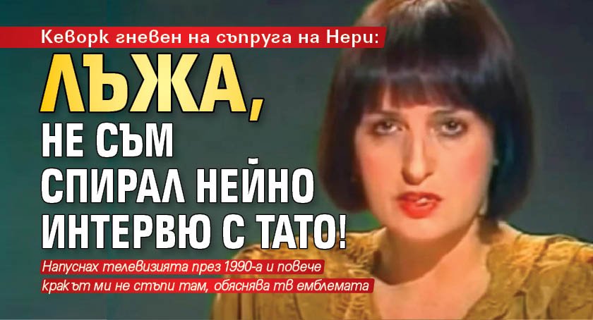 Кеворк гневен на съпруга на Нери: Лъжа, не съм спирал нейно интервю с Тато!