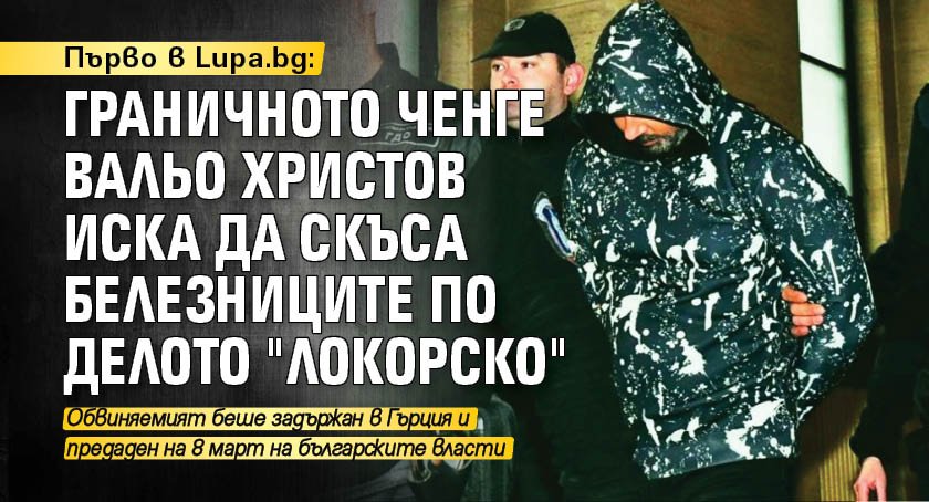 Първо в Lupa.bg: Граничното ченге Вальо Христов иска да скъса белезниците по делото "Локорско"